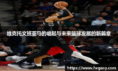 维克托文班亚马的崛起与未来篮球发展的新篇章